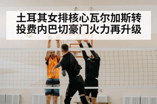 土耳其女排核心瓦尔加斯转投费内巴切豪门火力再升级