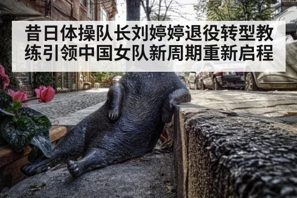 昔日体操队长刘婷婷退役转型教练引领中国女队新周期重新启程